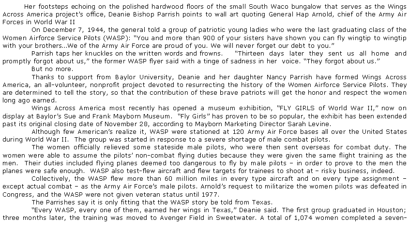 Text Box: Her footsteps echoing on the polished hardwood floors of the small South Waco bungalow that serves as the Wings Across America projects office, Deanie Bishop Parrish points to wall art quoting General Hap Arnold, chief of the Army Air Forces in World War II	On December 7, 1944, the general told a group of patriotic young ladies who were the last graduating class of the Women Airforce Service Pilots (WASP): You and more than 900 of your sisters have shown you can fly wingtip to wingtip with your brothersWe of the Army Air Force are proud of you. We will never forget our debt to you.	Parrish taps her knuckles on the written words and frowns. 	Thirteen days later they sent us all home and promptly forgot about us, the former WASP flyer said with a tinge of sadness in her  voice. They forgot about us.	But no more.	Thanks to support from Baylor University, Deanie and her daughter Nancy Parrish have formed Wings Across America, an all-volunteer, nonprofit project devoted to resurrecting the history of the Women Airforce Service Pilots. They are determined to tell the story, so that the contribution of these brave patriots will get the honor and respect the women long ago earned.	Wings Across America most recently has opened a museum exhibition, FLY GIRLS of World War II, now on display at Baylors Sue and Frank Mayborn Museum.  Fly Girls has proven to be so popular, the exhibit has been extended past its original closing date of November 28, according to Mayborn Marketing Director Sarah Levine.	Although few Americans realize it, WASP were stationed at 120 Army Air Force bases all over the United States during World War II.  The group was started in response to a severe shortage of male combat pilots.	The women officially relieved some stateside male pilots, who were then sent overseas for combat duty. The women were able to assume the pilots non-combat flying duties because they were given the same flight training as the men.  Their duties included flying planes deemed too dangerous to fly by male pilots  in order to prove to the men the planes were safe enough.  WASP also test-flew aircraft and flew targets for trainees to shoot at  risky business, indeed.	Collectively, the WASP flew more than 60 million miles in every type aircraft and on every type assignment  except actual combat  as the Army Air Forces male pilots. Arnolds request to militarize the women pilots was defeated in Congress, and the WASP were not given veteran status until 1977.	The Parrishes say it is only fitting that the WASP story be told from Texas.	Every WASP, every one of them, earned her wings in Texas, Deanie said. The first group graduated in Houston; three months later, the training was moved to Avenger Field in Sweetwater. A total of 1,074 women completed a seven-