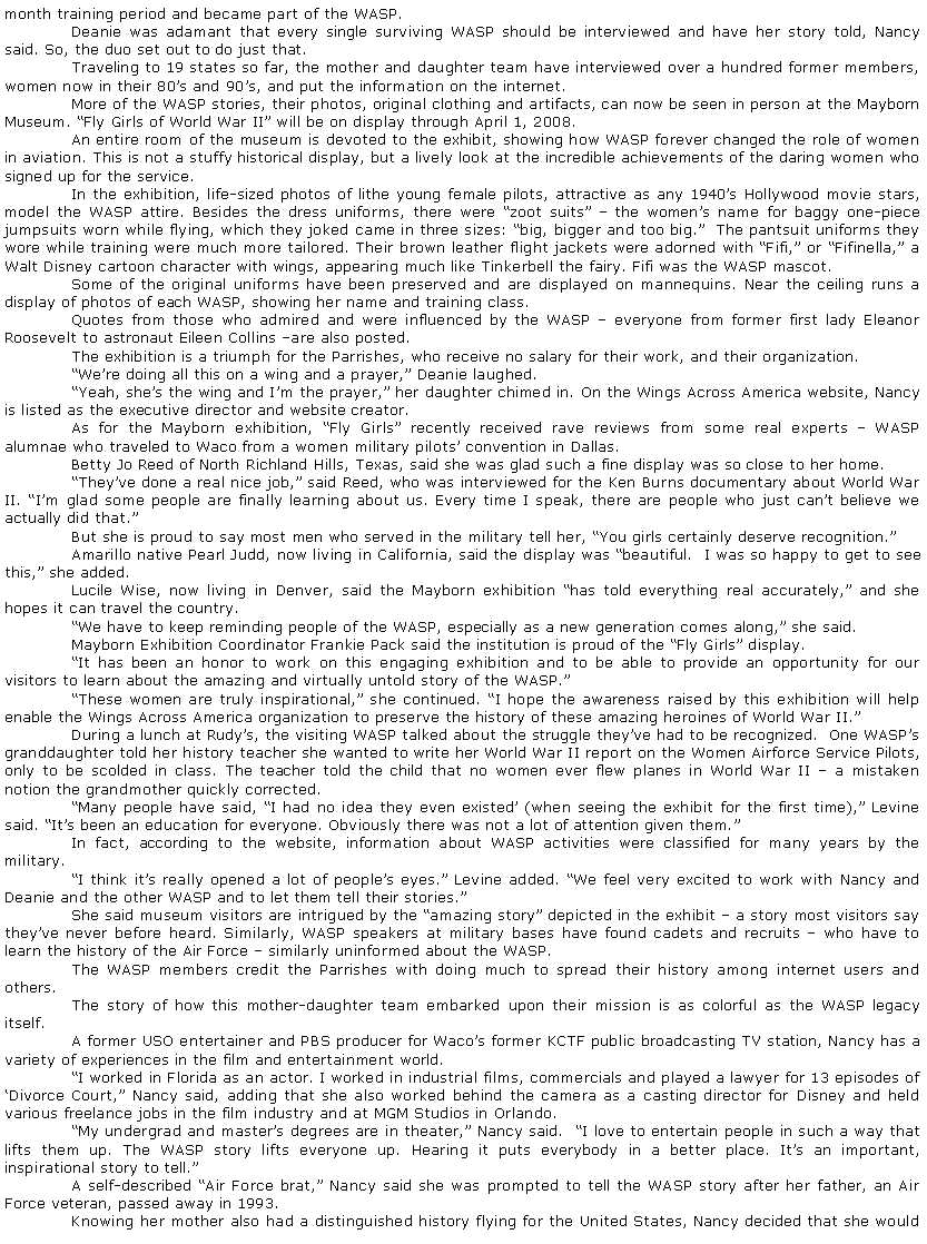 Text Box: month training period and became part of the WASP.	Deanie was adamant that every single surviving WASP should be interviewed and have her story told, Nancy said. So, the duo set out to do just that.	Traveling to 19 states so far, the mother and daughter team have interviewed over a hundred former members, women now in their 80�s and 90�s, and put the information on the internet.	More of the WASP stories, their photos, original clothing and artifacts, can now be seen in person at the Mayborn Museum. �Fly Girls of World War II� will be on display through April 1, 2008.	An entire room of the museum is devoted to the exhibit, showing how WASP forever changed the role of women in aviation. This is not a stuffy historical display, but a lively look at the incredible achievements of the daring women who signed up for the service.	In the exhibition, life-sized photos of lithe young female pilots, attractive as any 1940�s Hollywood movie stars, model the WASP attire. Besides the dress uniforms, there were �zoot suits� � the women�s name for baggy one-piece jumpsuits worn while flying, which they joked came in three sizes: �big, bigger and too big.�  The pantsuit uniforms they wore while training were much more tailored. Their brown leather flight jackets were adorned with �Fifi,� or �Fifinella,� a Walt Disney cartoon character with wings, appearing much like Tinkerbell the fairy. Fifi was the WASP mascot.	Some of the original uniforms have been preserved and are displayed on mannequins. Near the ceiling runs a display of photos of each WASP, showing her name and training class.	Quotes from those who admired and were influenced by the WASP � everyone from former first lady Eleanor Roosevelt to astronaut Eileen Collins �are also posted.	The exhibition is a triumph for the Parrishes, who receive no salary for their work, and their organization.	�We�re doing all this on a wing and a prayer,� Deanie laughed.	�Yeah, she�s the wing and I�m the prayer,� her daughter chimed in. On the Wings Across America website, Nancy is listed as the executive director and website creator.	As for the Mayborn exhibition, �Fly Girls� recently received rave reviews from some real experts � WASP alumnae who traveled to Waco from a women military pilots� convention in Dallas.	Betty Jo Reed of North Richland Hills, Texas, said she was glad such a fine display was so close to her home.	�They�ve done a real nice job,� said Reed, who was interviewed for the Ken Burns documentary about World War II. �I�m glad some people are finally learning about us. Every time I speak, there are people who just can�t believe we actually did that.�	But she is proud to say most men who served in the military tell her, �You girls certainly deserve recognition.�	Amarillo native Pearl Judd, now living in California, said the display was �beautiful.  I was so happy to get to see this,� she added.	Lucile Wise, now living in Denver, said the Mayborn exhibition �has told everything real accurately,� and she hopes it can travel the country.	�We have to keep reminding people of the WASP, especially as a new generation comes along,� she said.	Mayborn Exhibition Coordinator Frankie Pack said the institution is proud of the �Fly Girls� display.  	�It has been an honor to work on this engaging exhibition and to be able to provide an opportunity for our visitors to learn about the amazing and virtually untold story of the WASP.�	�These women are truly inspirational,� she continued. �I hope the awareness raised by this exhibition will help enable the Wings Across America organization to preserve the history of these amazing heroines of World War II.�	During a lunch at Rudy�s, the visiting WASP talked about the struggle they�ve had to be recognized.  One WASP�s granddaughter told her history teacher she wanted to write her World War II report on the Women Airforce Service Pilots, only to be scolded in class. The teacher told the child that no women ever flew planes in World War II � a mistaken notion the grandmother quickly corrected.	�Many people have said, �I had no idea they even existed� (when seeing the exhibit for the first time),� Levine said. �It�s been an education for everyone. Obviously there was not a lot of attention given them.�	In fact, according to the website, information about WASP activities were classified for many years by the military.	�I think it�s really opened a lot of people�s eyes.� Levine added. �We feel very excited to work with Nancy and Deanie and the other WASP and to let them tell their stories.�	She said museum visitors are intrigued by the �amazing story� depicted in the exhibit � a story most visitors say they�ve never before heard. Similarly, WASP speakers at military bases have found cadets and recruits � who have to learn the history of the Air Force � similarly uninformed about the WASP.	The WASP members credit the Parrishes with doing much to spread their history among internet users and others.	The story of how this mother-daughter team embarked upon their mission is as colorful as the WASP legacy itself.	A former USO entertainer and PBS producer for Waco�s former KCTF public broadcasting TV station, Nancy has a variety of experiences in the film and entertainment world.	�I worked in Florida as an actor. I worked in industrial films, commercials and played a lawyer for 13 episodes of �Divorce Court,� Nancy said, adding that she also worked behind the camera as a casting director for Disney and held various freelance jobs in the film industry and at MGM Studios in Orlando.	�My undergrad and master�s degrees are in theater,� Nancy said.  �I love to entertain people in such a way that lifts them up. The WASP story lifts everyone up. Hearing it puts everybody in a better place. It�s an important, inspirational story to tell.�	A self-described �Air Force brat,� Nancy said she was prompted to tell the WASP story after her father, an Air Force veteran, passed away in 1993.	Knowing her mother also had a distinguished history flying for the United States, Nancy decided that she would 